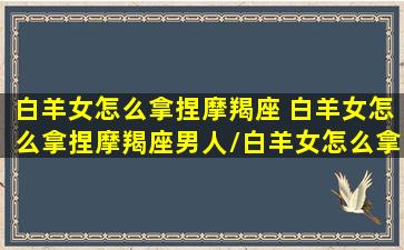 白羊女怎么拿捏摩羯座 白羊女怎么拿捏摩羯座男人/白羊女怎么拿捏摩羯座 白羊女怎么拿捏摩羯座男人-我的网站